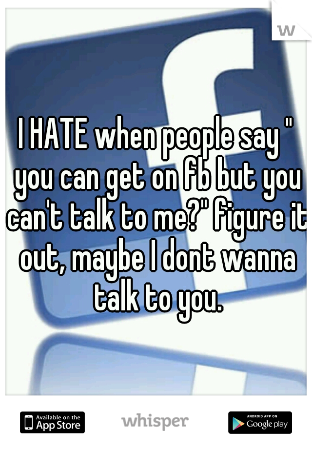 I HATE when people say " you can get on fb but you can't talk to me?" figure it out, maybe I dont wanna talk to you.