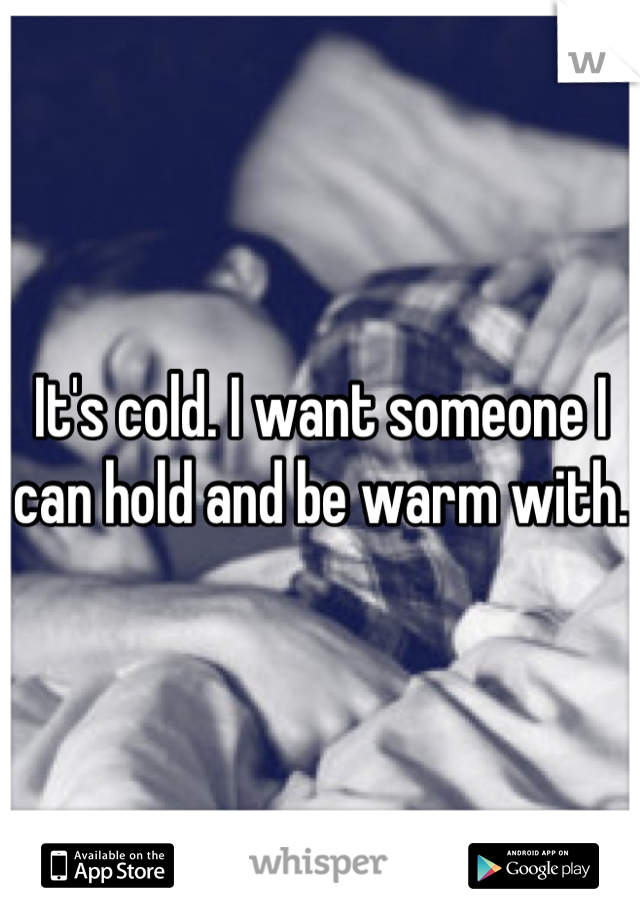 It's cold. I want someone I can hold and be warm with.