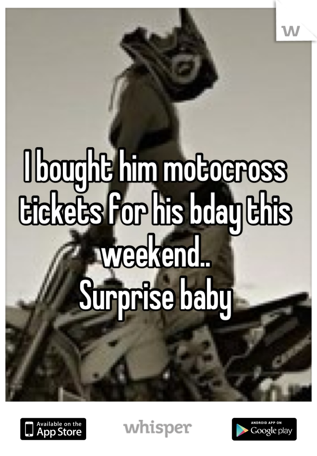 I bought him motocross tickets for his bday this weekend..  
Surprise baby