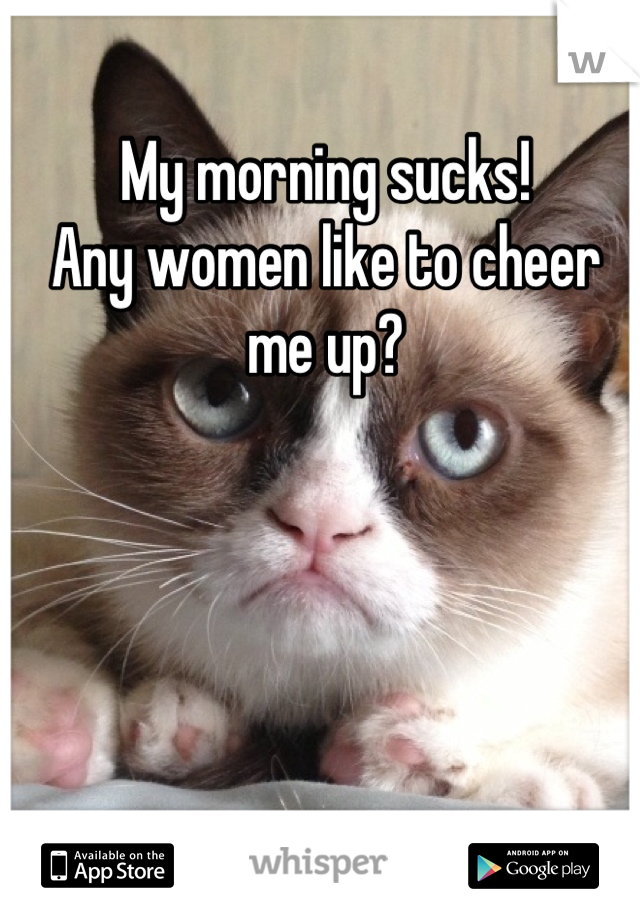 My morning sucks!
Any women like to cheer me up?