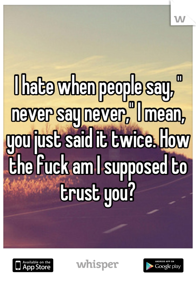 I hate when people say, " never say never," I mean, you just said it twice. How the fuck am I supposed to trust you?