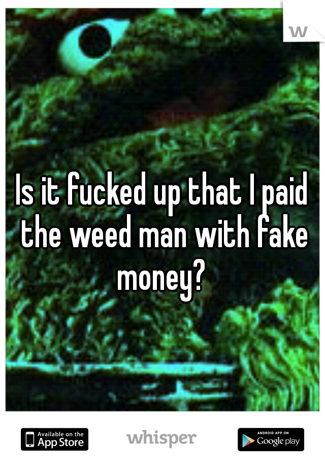 Is it fucked up that I paid the weed man with fake money? 