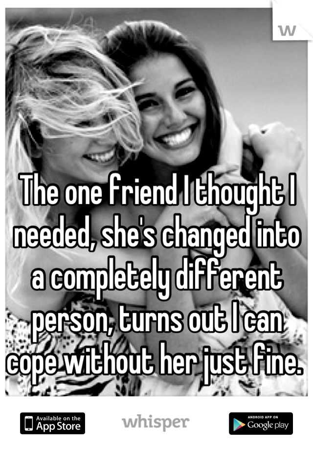 The one friend I thought I needed, she's changed into a completely different person, turns out I can cope without her just fine. 