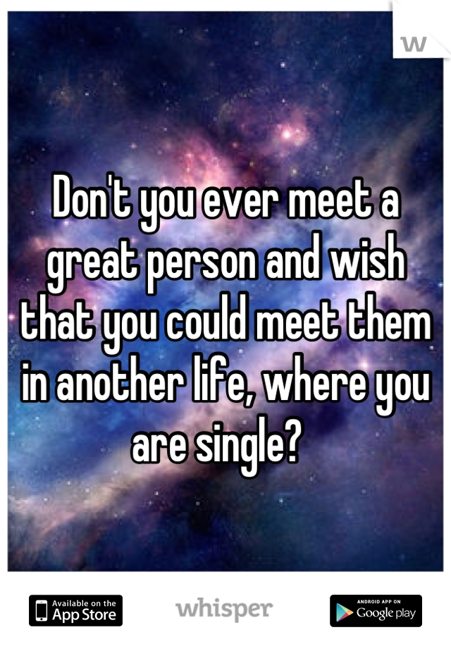 Don't you ever meet a great person and wish that you could meet them in another life, where you are single?  