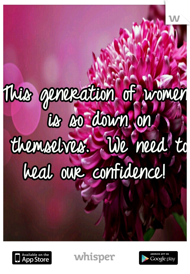 This generation of women is so down on themselves.  We need to heal our confidence! 