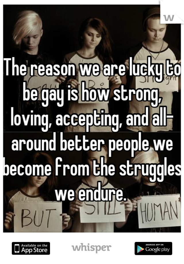 The reason we are lucky to be gay is how strong, loving, accepting, and all-around better people we become from the struggles we endure. 