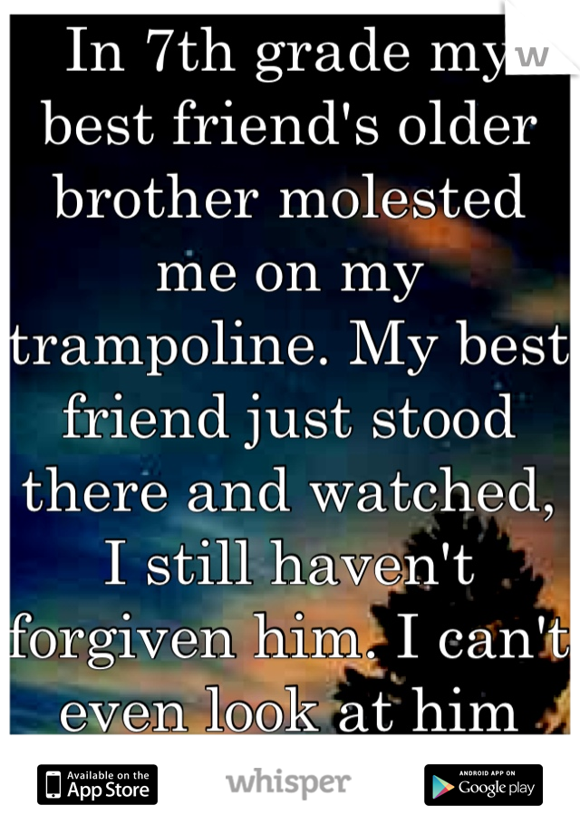 In 7th grade my best friend's older brother molested me on my trampoline. My best friend just stood there and watched, I still haven't forgiven him. I can't even look at him anymore.