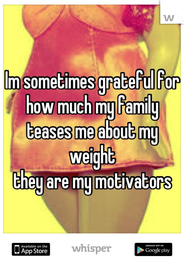 Im sometimes grateful for how much my family teases me about my weight
they are my motivators