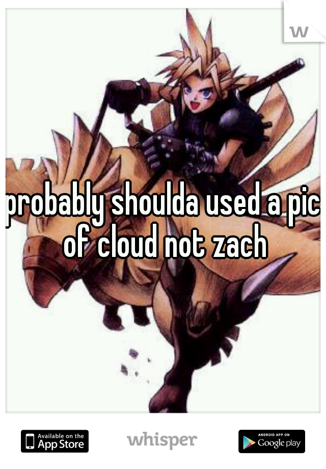 probably shoulda used a pic of cloud not zach