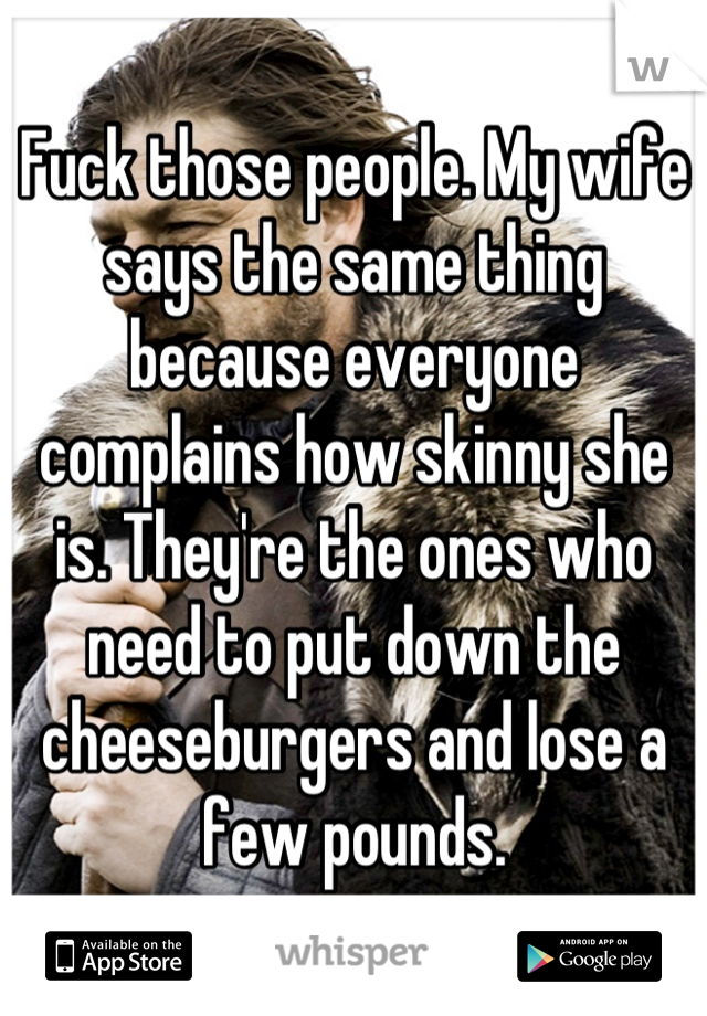 Fuck those people. My wife says the same thing because everyone complains how skinny she is. They're the ones who need to put down the cheeseburgers and lose a few pounds.