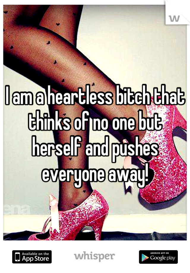 I am a heartless bitch that thinks of no one but herself and pushes everyone away!