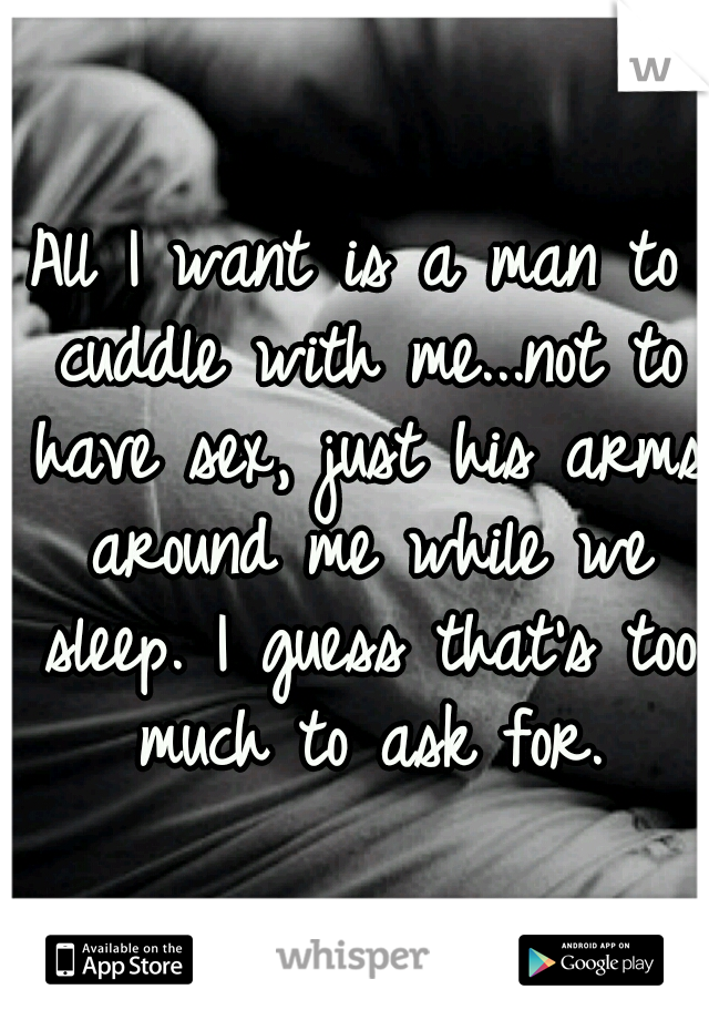 All I want is a man to cuddle with me...not to have sex, just his arms around me while we sleep. I guess that's too much to ask for.