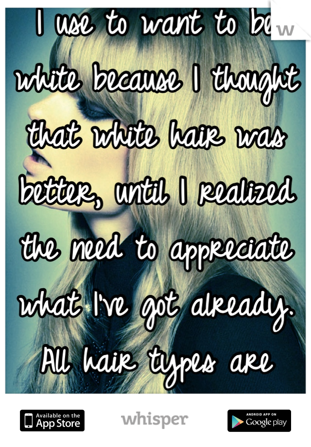 I use to want to be white because I thought that white hair was better, until I realized the need to appreciate what I've got already. All hair types are beautiful 