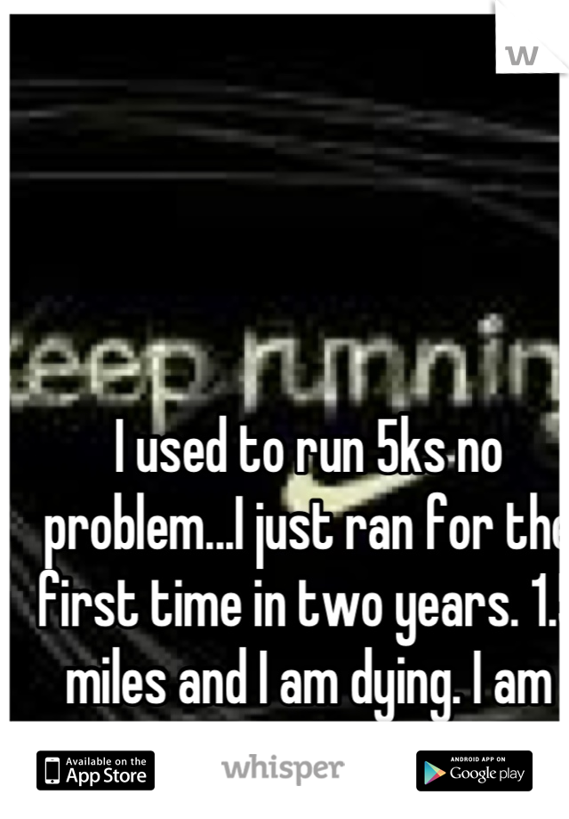 I used to run 5ks no problem...I just ran for the first time in two years. 1.5 miles and I am dying. I am sad. . 