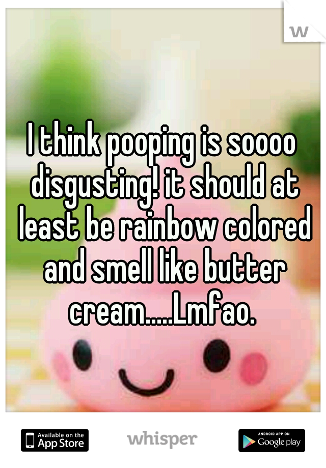 I think pooping is soooo disgusting! it should at least be rainbow colored and smell like butter cream.....Lmfao. 