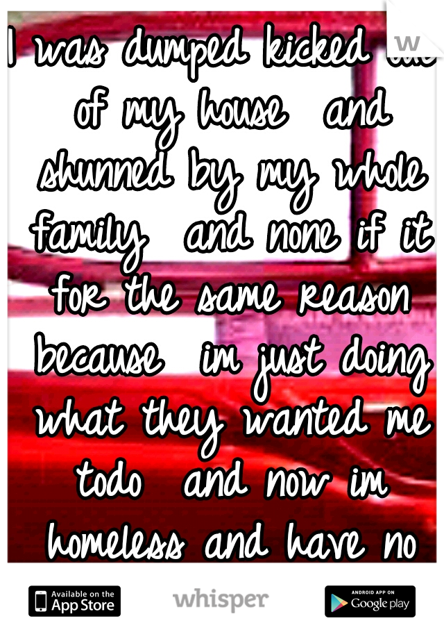 I was dumped kicked out of my house  and shunned by my whole family  and none if it for the same reason because  im just doing what they wanted me todo  and now im homeless and have no family 