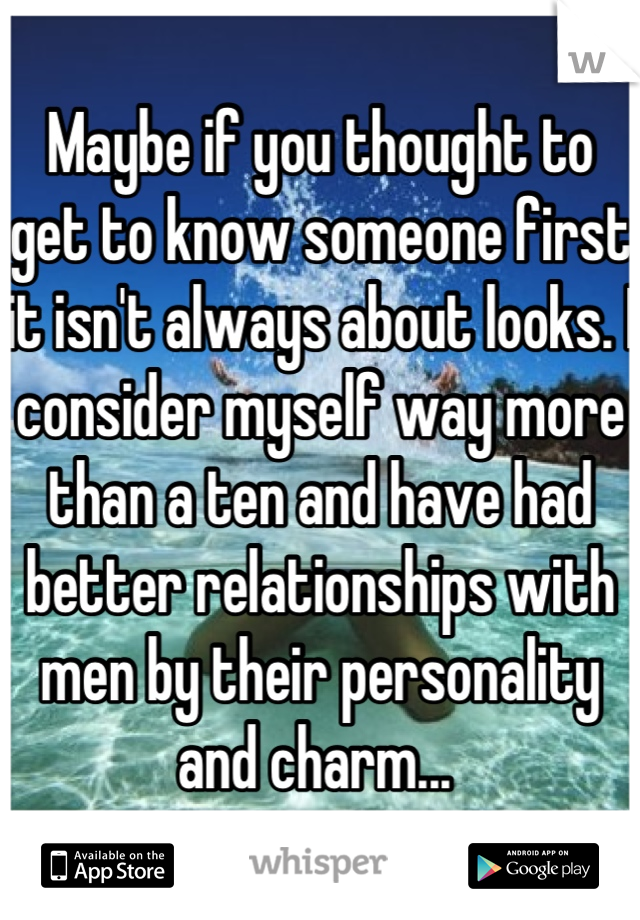 Maybe if you thought to get to know someone first it isn't always about looks. I consider myself way more than a ten and have had better relationships with men by their personality and charm... 