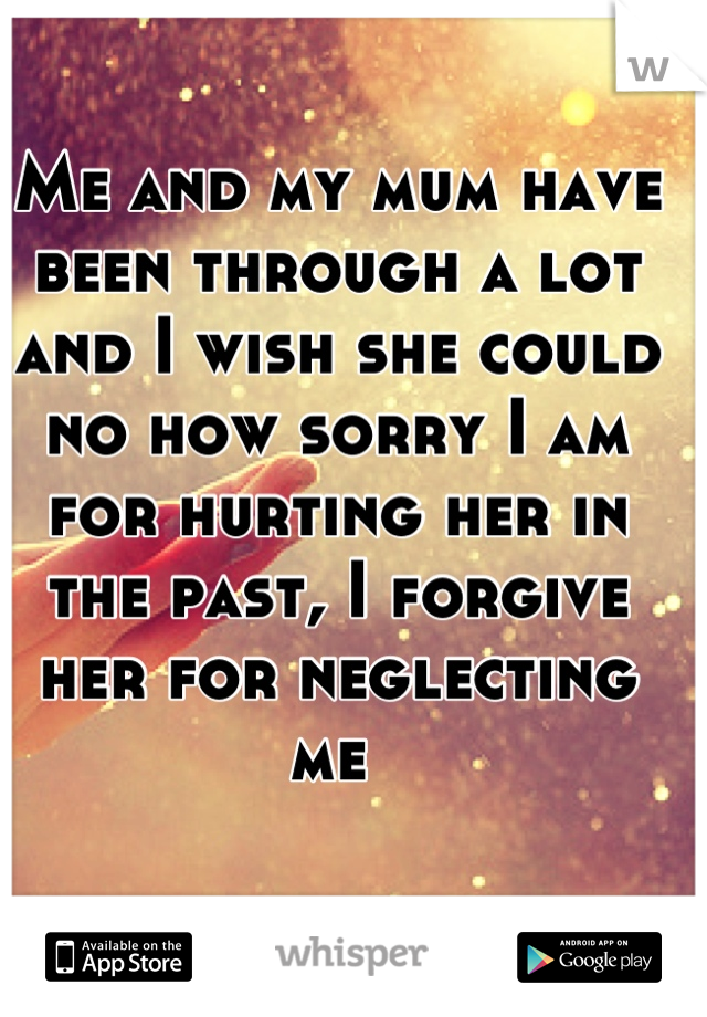 Me and my mum have been through a lot and I wish she could no how sorry I am for hurting her in the past, I forgive her for neglecting me 