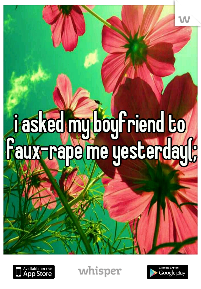 i asked my boyfriend to faux-rape me yesterday(;