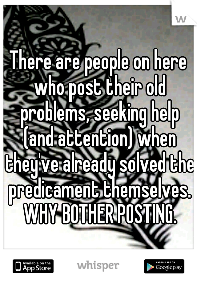 There are people on here who post their old problems, seeking help (and attention) when they've already solved the predicament themselves. WHY BOTHER POSTING.