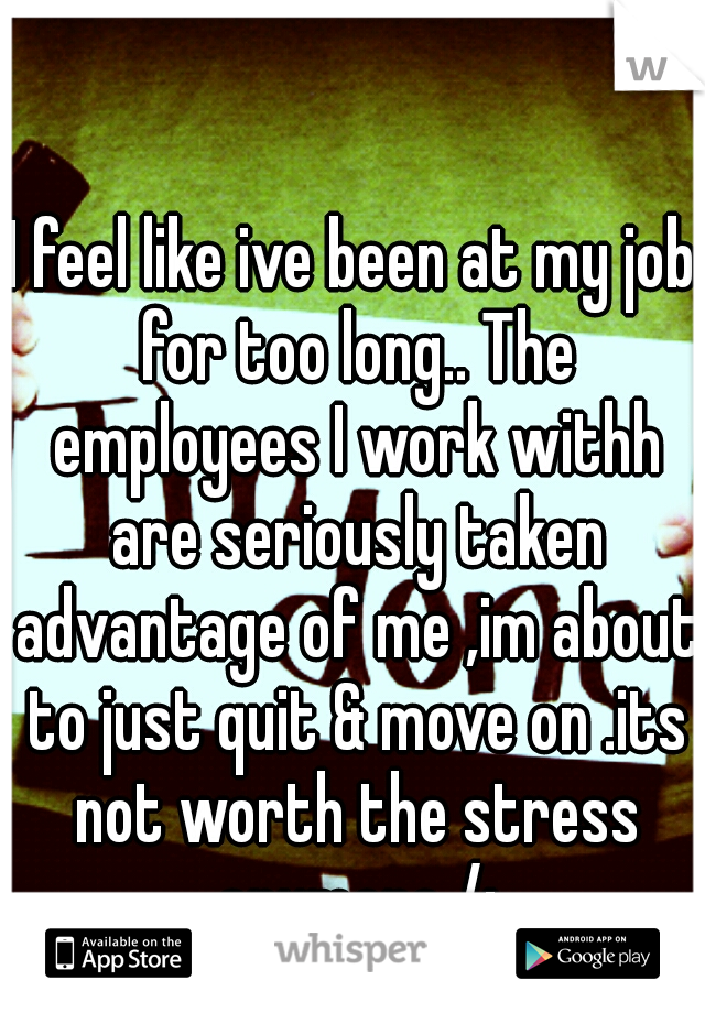 I feel like ive been at my job for too long.. The employees I work withh are seriously taken advantage of me ,im about to just quit & move on .its not worth the stress anymore /: