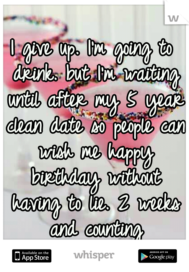 I give up. I'm going to drink. but I'm waiting until after my 5 year clean date so people can wish me happy birthday without having to lie. 2 weeks and counting