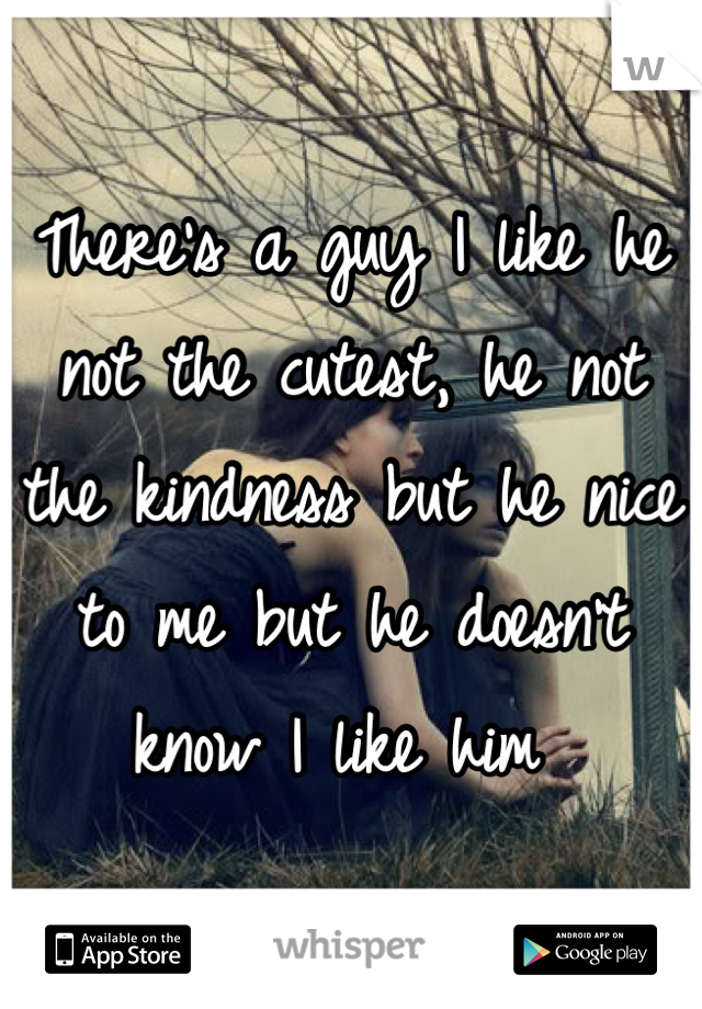 There's a guy I like he not the cutest, he not the kindness but he nice to me but he doesn't know I like him 