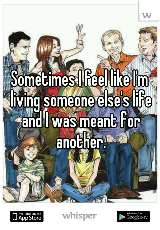 Sometimes I feel like I'm living someone else's life and I was meant for another.