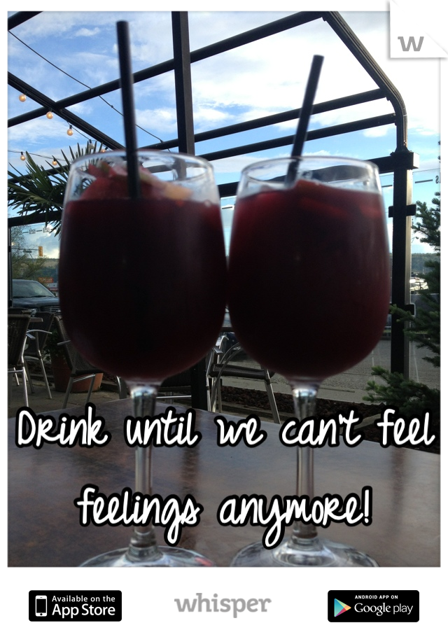 Drink until we can't feel feelings anymore!