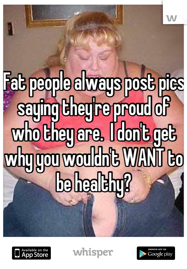 Fat people always post pics saying they're proud of who they are.  I don't get why you wouldn't WANT to be healthy?