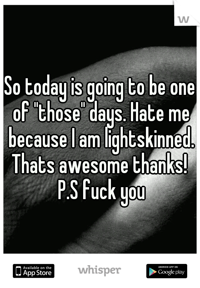 So today is going to be one of "those" days. Hate me because I am lightskinned. Thats awesome thanks!  P.S fuck you