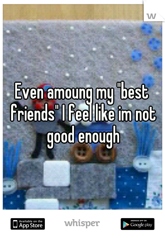 Even amoung my "best friends" I feel like im not good enough