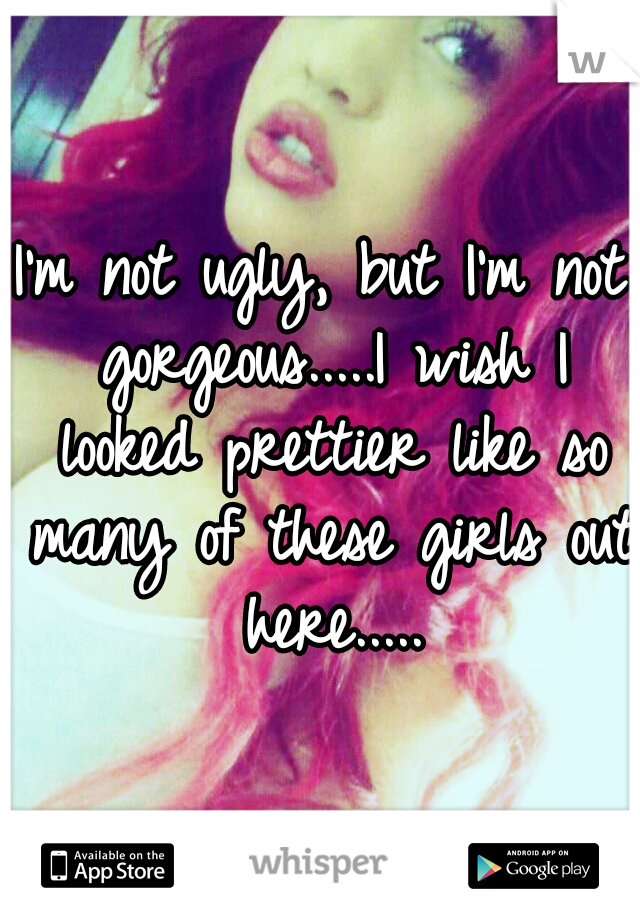 I'm not ugly, but I'm not gorgeous.....I wish I looked prettier like so many of these girls out here.....