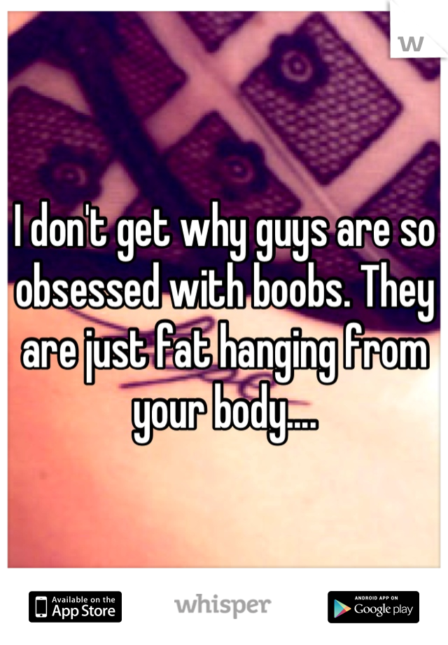 I don't get why guys are so obsessed with boobs. They are just fat hanging from your body....