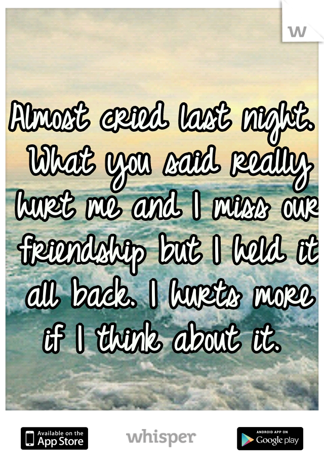 Almost cried last night. What you said really hurt me and I miss our friendship but I held it all back. I hurts more if I think about it. 