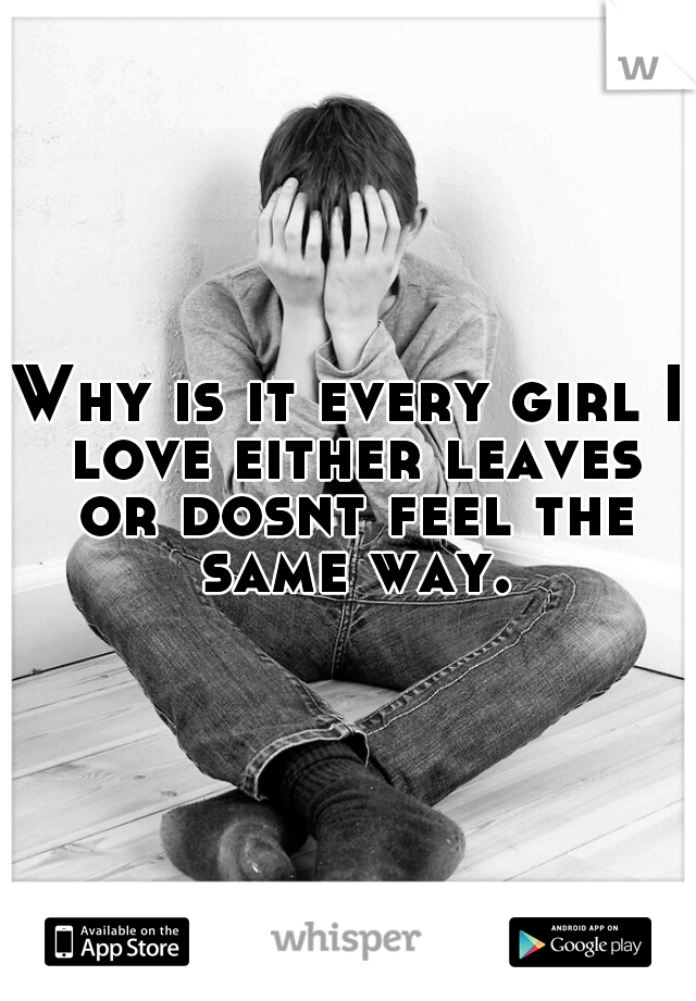 Why is it every girl I love either leaves or dosnt feel the same way.