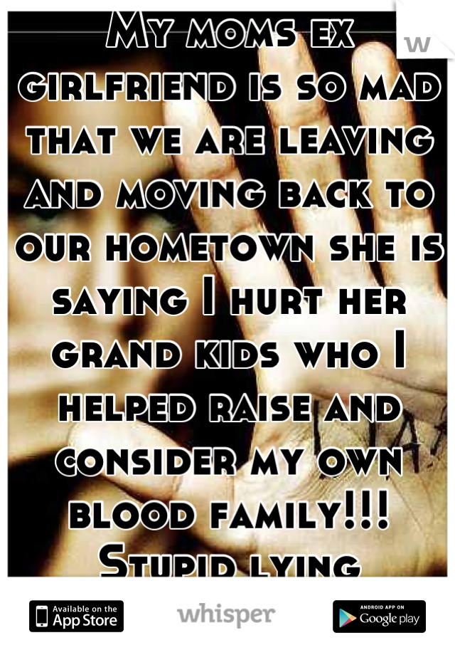 My moms ex girlfriend is so mad that we are leaving and moving back to our hometown she is saying I hurt her grand kids who I helped raise and consider my own blood family!!! Stupid lying bitch!!!!!!!!