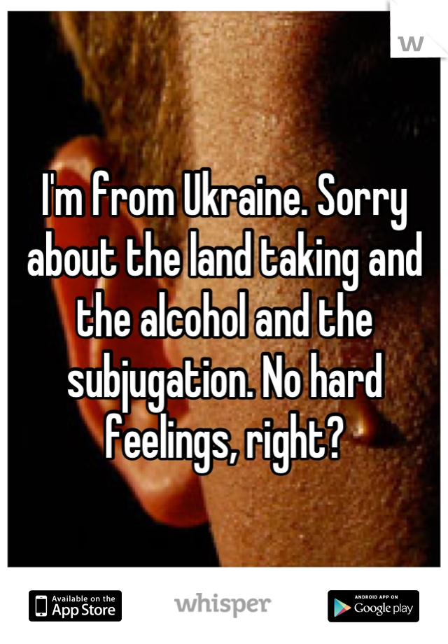 I'm from Ukraine. Sorry about the land taking and the alcohol and the subjugation. No hard feelings, right?