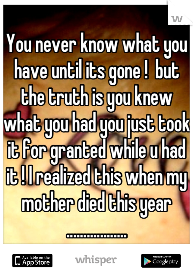 You never know what you have until its gone !  but the truth is you knew what you had you just took it for granted while u had it ! I realized this when my mother died this year ..................