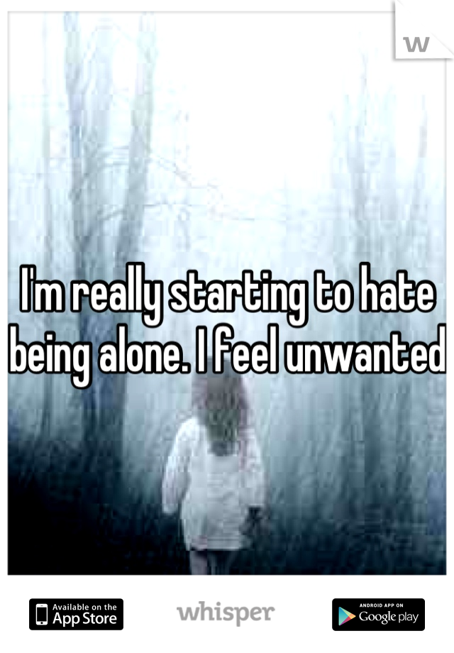 I'm really starting to hate being alone. I feel unwanted 