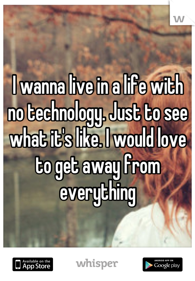 I wanna live in a life with no technology. Just to see what it's like. I would love to get away from everything