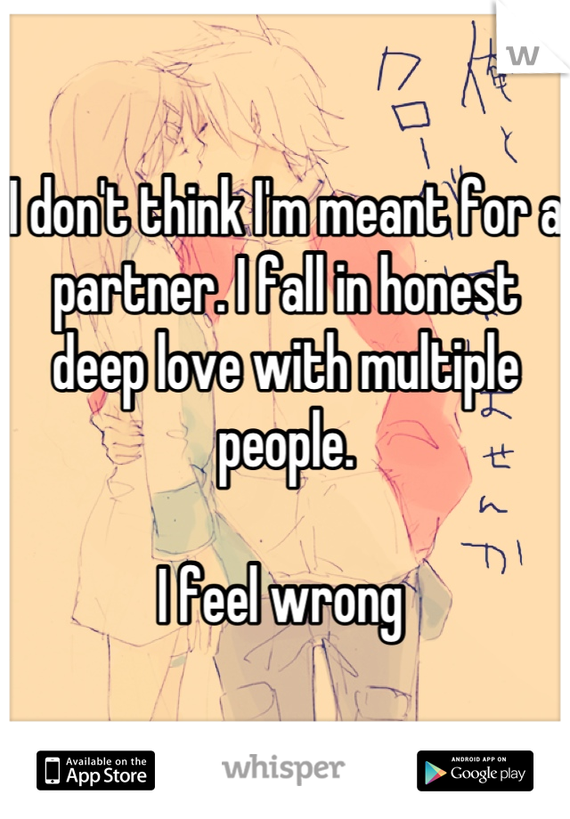 I don't think I'm meant for a partner. I fall in honest deep love with multiple people. 

I feel wrong 