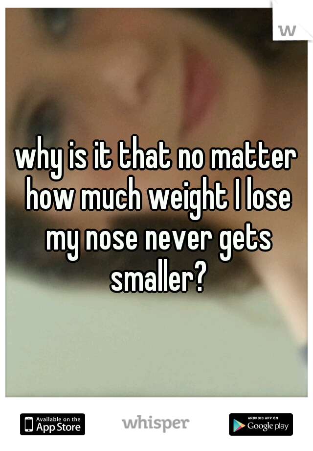 why is it that no matter how much weight I lose my nose never gets smaller?