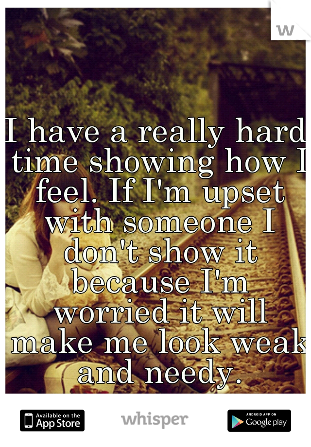 I have a really hard time showing how I feel. If I'm upset with someone I don't show it because I'm worried it will make me look weak and needy.