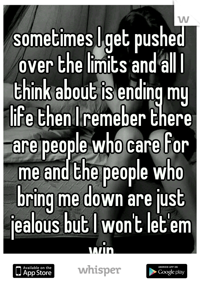 sometimes I get pushed over the limits and all I think about is ending my life then I remeber there are people who care for me and the people who bring me down are just jealous but I won't let'em win