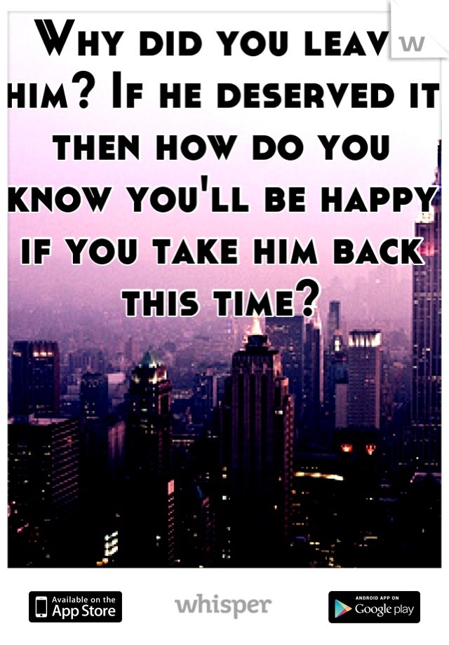 Why did you leave him? If he deserved it then how do you know you'll be happy if you take him back this time?