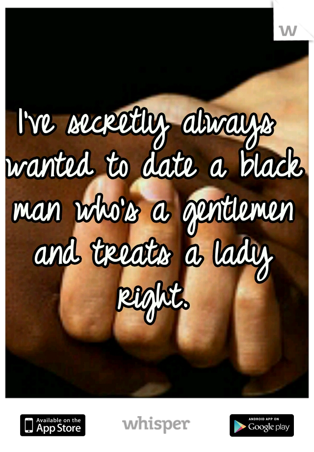 I've secretly always wanted to date a black man who's a gentlemen and treats a lady right.