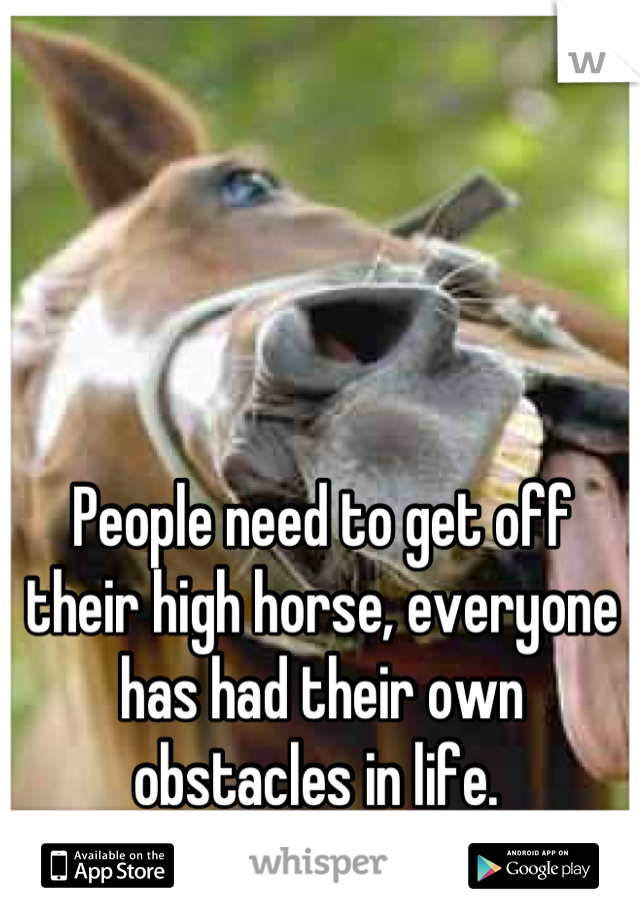 People need to get off their high horse, everyone has had their own obstacles in life. 