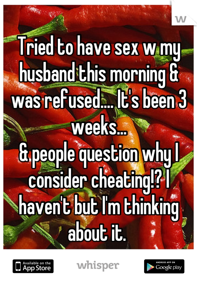 Tried to have sex w my husband this morning & was refused.... It's been 3 weeks...
& people question why I consider cheating!? I haven't but I'm thinking about it. 