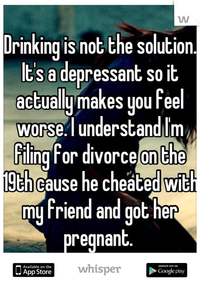 Drinking is not the solution. It's a depressant so it actually makes you feel worse. I understand I'm filing for divorce on the 19th cause he cheated with my friend and got her pregnant. 